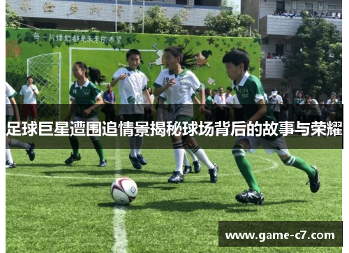 足球巨星遭围追情景揭秘球场背后的故事与荣耀