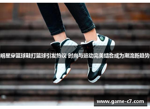 明星穿篮球鞋打篮球引发热议 时尚与运动完美结合成为潮流新趋势
